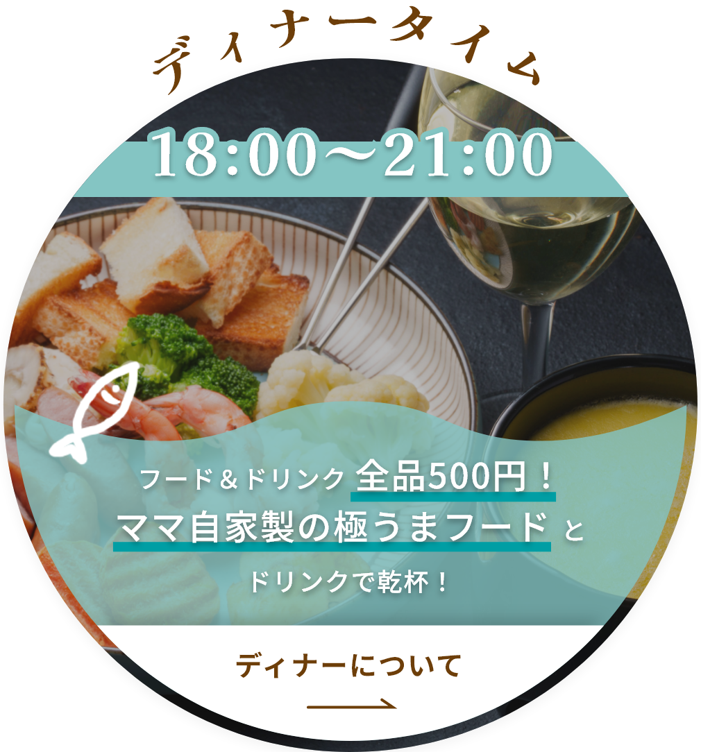 ディナータイム
18:00～21:00
フード＆ドリンク全品500円！
ママ自家製の極うまフードとドリンクで乾杯！